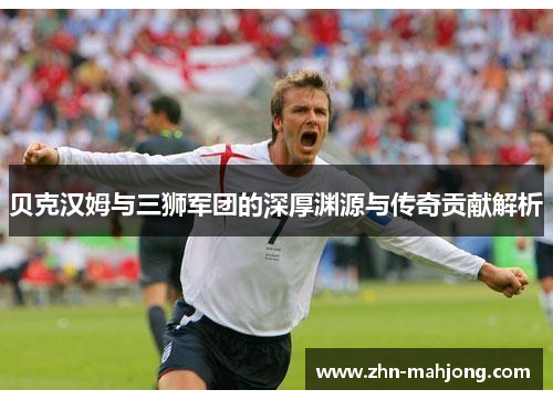 贝克汉姆与三狮军团的深厚渊源与传奇贡献解析