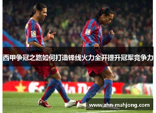 西甲争冠之路如何打造锋线火力全开提升冠军竞争力