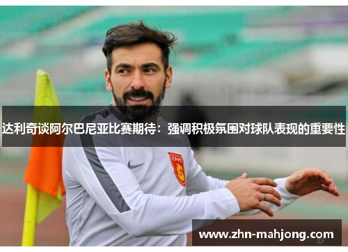 达利奇谈阿尔巴尼亚比赛期待：强调积极氛围对球队表现的重要性