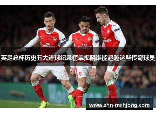 英足总杯历史五大进球纪录榜单揭晓谁能超越这些传奇球员
