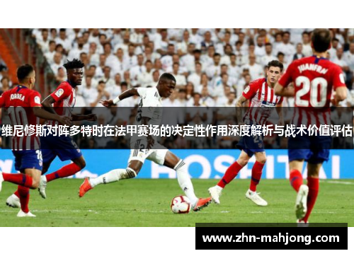 维尼修斯对阵多特时在法甲赛场的决定性作用深度解析与战术价值评估 维尼修斯对阵多特时在法甲赛场的决定性作用深度解析与战术价值评估
