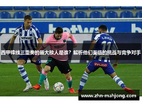 西甲锋线三重奏的最大敌人是谁?解析他们面临的挑战与竞争对手 西甲锋线三重奏的最大敌人是谁?解析他们面临的挑战与竞争对手