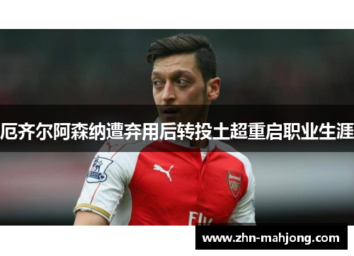 厄齐尔阿森纳遭弃用后转投土超重启职业生涯 厄齐尔阿森纳遭弃用后转投土超重启职业生涯