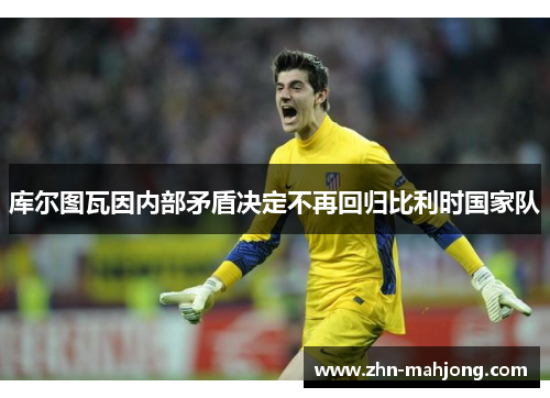 库尔图瓦因内部矛盾决定不再回归比利时国家队 库尔图瓦因内部矛盾决定不再回归比利时国家队