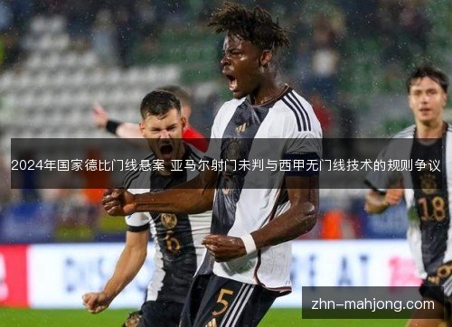 2024年国家德比门线悬案 亚马尔射门未判与西甲无门线技术的规则争议 2024年国家德比门线悬案 亚马尔射门未判与西甲无门线技术的规则争议